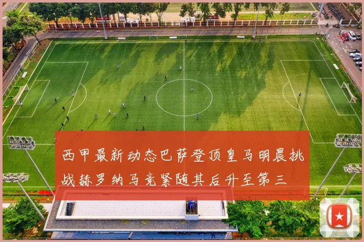 西甲最新动态巴萨登顶皇马明晨挑战赫罗纳马竞紧随其后升至第三