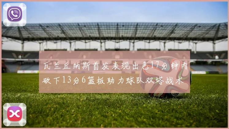瓦兰丘纳斯首发表现出色17分钟内砍下13分6篮板助力球队双塔战术