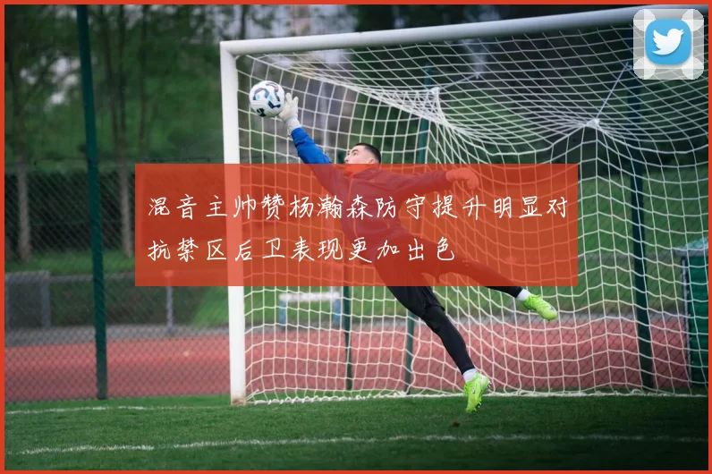 混音主帅赞杨瀚森防守提升明显对抗禁区后卫表现更加出色