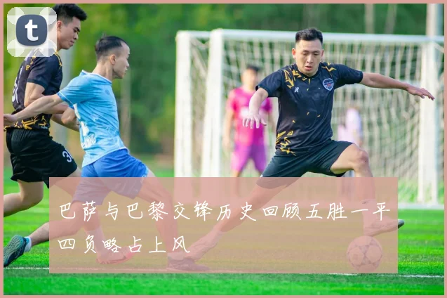 巴萨与巴黎交锋历史回顾五胜一平四负略占上风