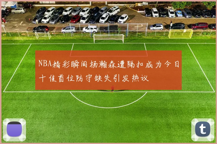 NBA精彩瞬间杨瀚森遭隔扣成为今日十佳首位防守缺失引发热议