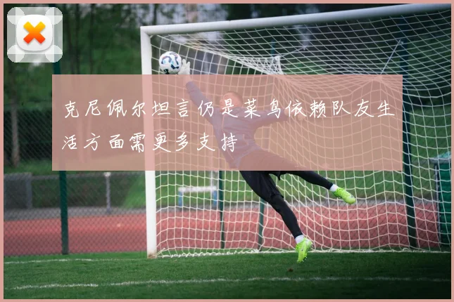 克尼佩尔坦言仍是菜鸟依赖队友生活方面需更多支持