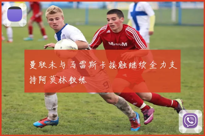 曼联未与马雷斯卡接触继续全力支持阿莫林教练