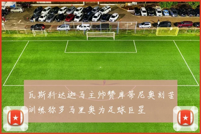 瓦斯科达迦马主帅赞库蒂尼奥刻苦训练称罗马里奥为足球巨星