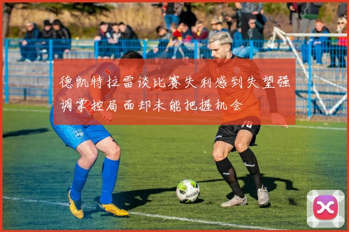 德凯特拉雷谈比赛失利感到失望强调掌控局面却未能把握机会