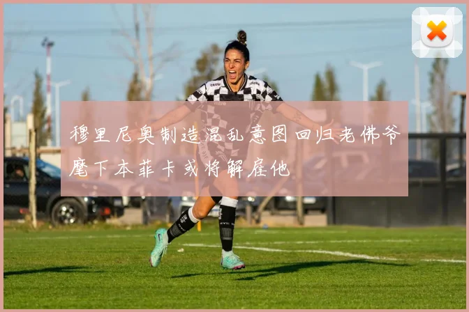 穆里尼奥制造混乱意图回归老佛爷麾下本菲卡或将解雇他