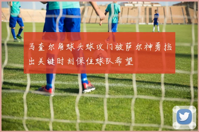 马奎尔角球头球攻门被萨尔神勇挡出关键时刻保住球队希望