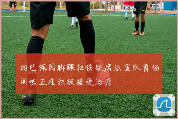 姆巴佩因脚踝扭伤缺席法国队首场训练正在积极接受治疗