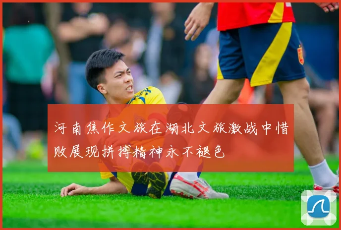 河南焦作文旅在湖北文旅激战中惜败展现拼搏精神永不褪色