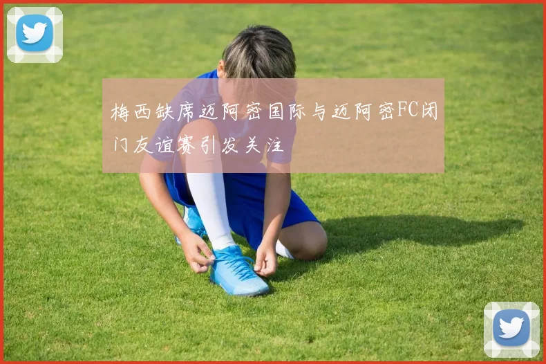 梅西缺席迈阿密国际与迈阿密FC闭门友谊赛引发关注