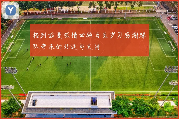 格列兹曼深情回顾马竞岁月感谢球队带来的好运与支持