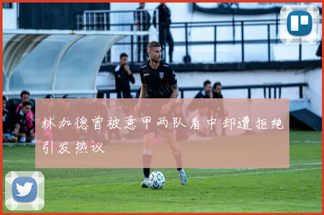 林加德曾被意甲两队看中却遭拒绝引发热议