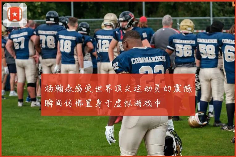 杨瀚森感受世界顶尖运动员的震撼瞬间仿佛置身于虚拟游戏中