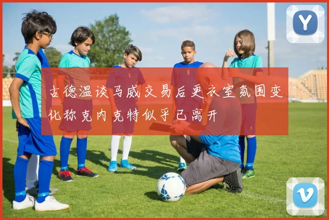 古德温谈马威交易后更衣室氛围变化称克内克特似乎已离开