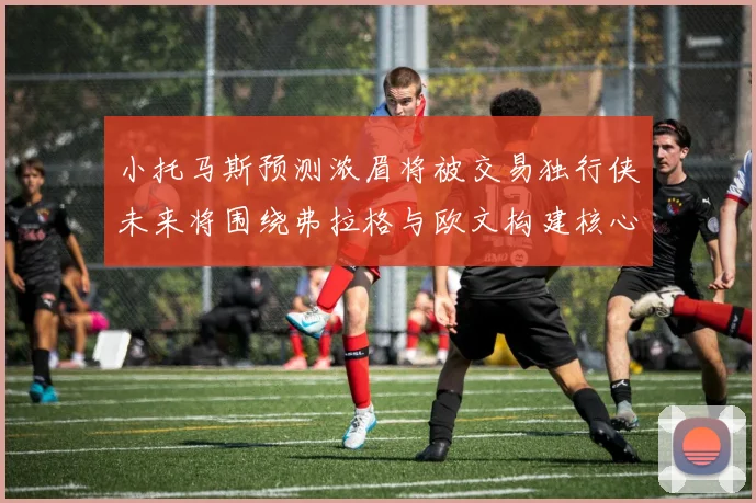 小托马斯预测浓眉将被交易独行侠未来将围绕弗拉格与欧文构建核心阵容