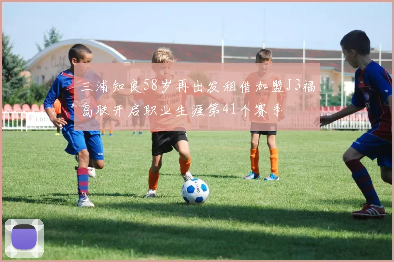 三浦知良58岁再出发租借加盟J3福岛联开启职业生涯第41个赛季