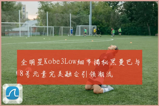 全明星Kobe3Low细节揭秘黑曼巴与8号元素完美融合引领潮流