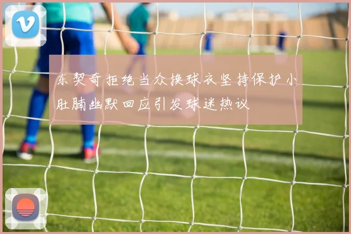 东契奇拒绝当众换球衣坚持保护小肚腩幽默回应引发球迷热议