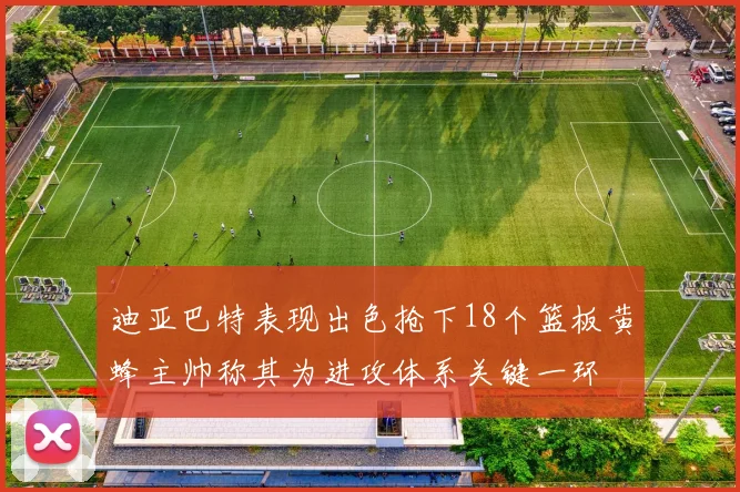 迪亚巴特表现出色抢下18个篮板黄蜂主帅称其为进攻体系关键一环