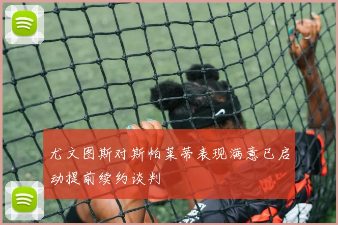 尤文图斯对斯帕莱蒂表现满意已启动提前续约谈判