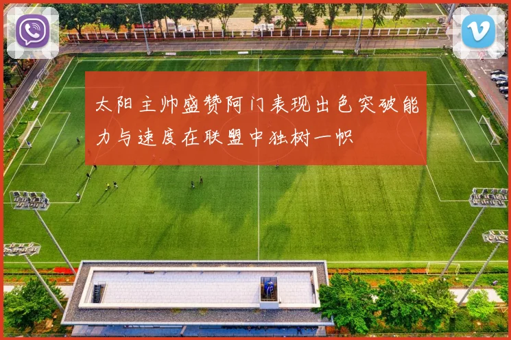太阳主帅盛赞阿门表现出色突破能力与速度在联盟中独树一帜