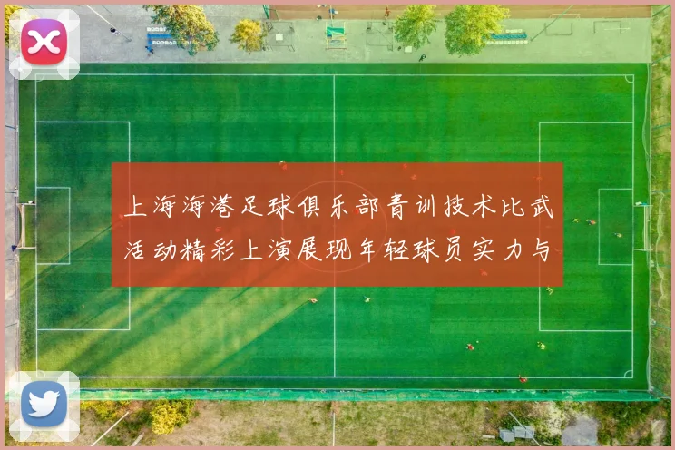 上海海港足球俱乐部青训技术比武活动精彩上演展现年轻球员实力与潜力