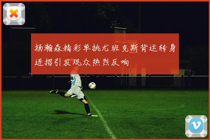 杨瀚森精彩单挑尤班克斯背运转身连招引发观众热烈反响