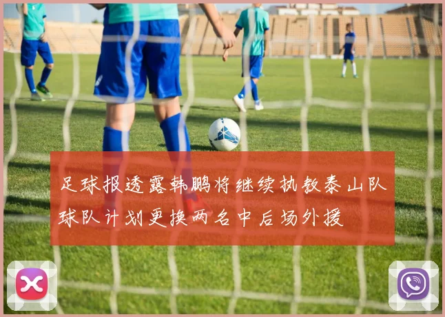 足球报透露韩鹏将继续执教泰山队球队计划更换两名中后场外援