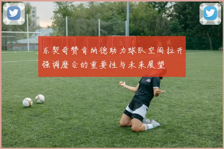 东契奇赞肯纳德助力球队空间拉开强调磨合的重要性与未来展望