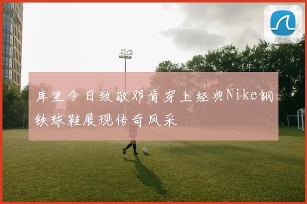 库里今日致敬邓肯穿上经典Nike钢铁球鞋展现传奇风采