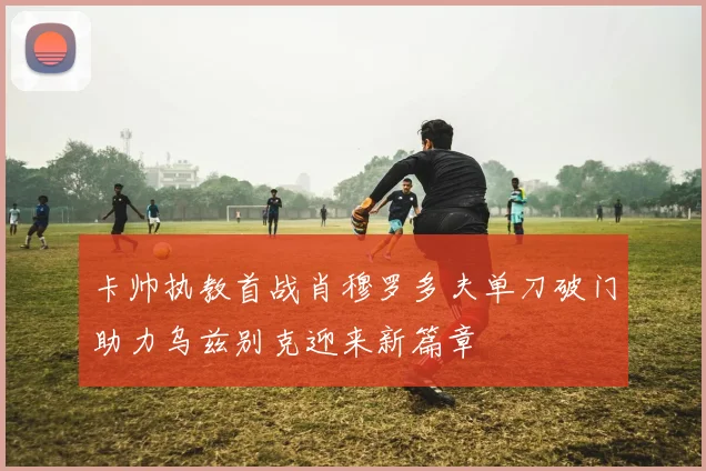 卡帅执教首战肖穆罗多夫单刀破门助力乌兹别克迎来新篇章