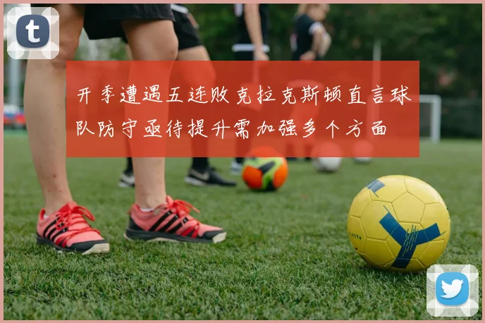 开季遭遇五连败克拉克斯顿直言球队防守亟待提升需加强多个方面