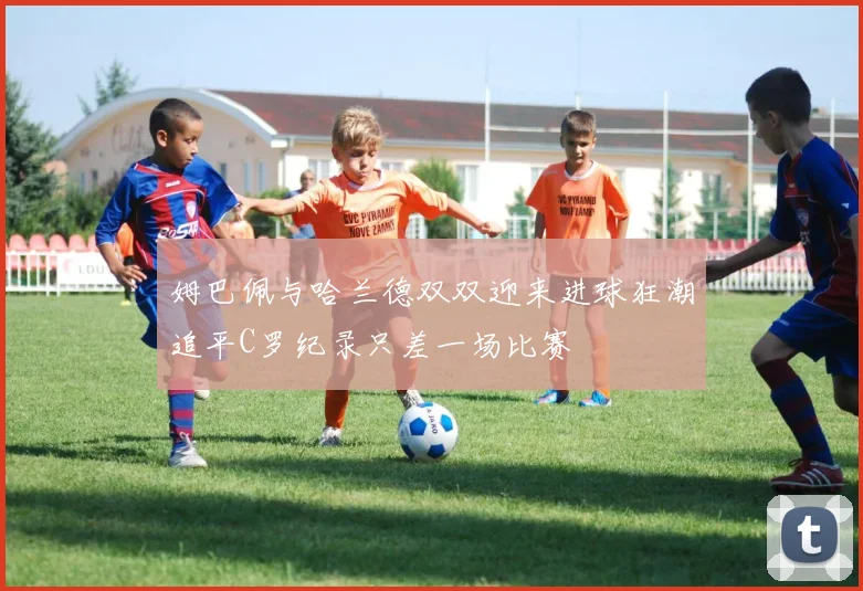 姆巴佩与哈兰德双双迎来进球狂潮追平C罗纪录只差一场比赛