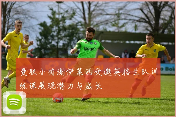 曼联小将谢伊莱西受邀英格兰队训练课展现潜力与成长
