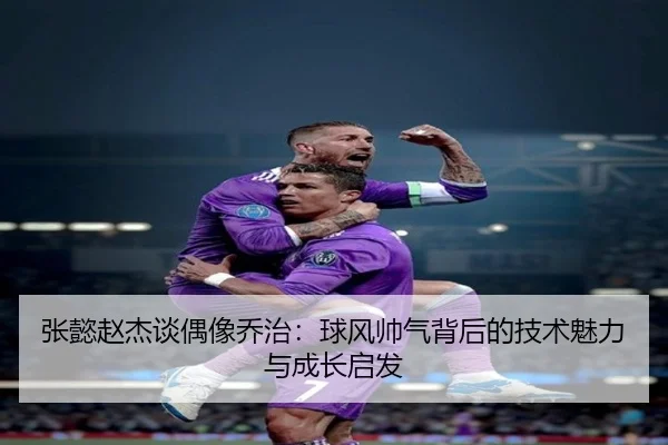 张懿赵杰谈偶像乔治:球风帅气背后的技术魅力与成长启发 - xingkong